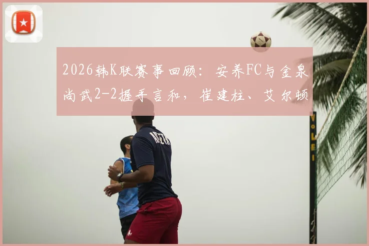 2026韩K联赛事回顾:安养FC与金泉尚武2-2握手言和,崔建柱、艾尔顿各入一球