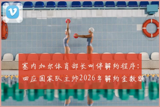 塞内加尔体育部长叫停解约程序：回应国家队主帅2026年解约金数额问题，风波最新进展解读