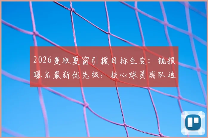 2026曼联夏窗引援目标生变:镜报曝光最新优先级,核心球员离队迫使卡里克紧急调整转会方案