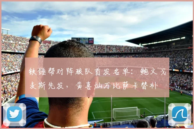 铁锤帮对阵狼队首发名单：鲍文戈麦斯先发，黄喜灿万比萨卡替补