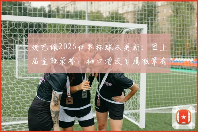 姆巴佩2026世界杯球衣更新:因上届金靴荣誉,袖口增设专属徽章有何讲究?