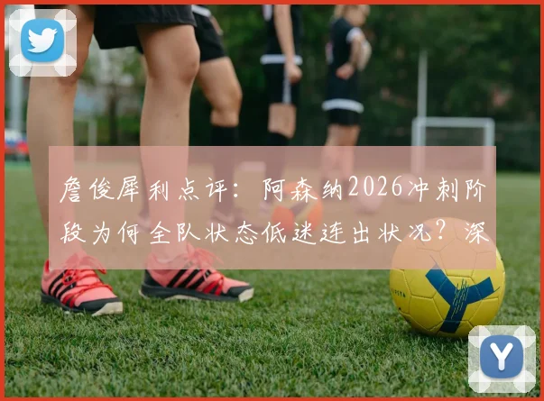 詹俊犀利点评：阿森纳2026冲刺阶段为何全队状态低迷连出状况？深度剖析崩盘原因与历年表现