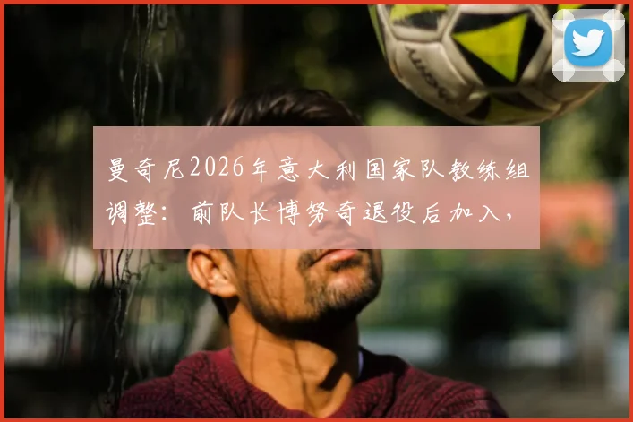 曼奇尼2026年意大利国家队教练组调整：前队长博努奇退役后加入，将参与球队战术部署与训练