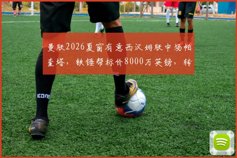 曼联2026夏窗有意西汉姆联中场帕奎塔，铁锤帮标价8000万英镑，转会可能性深度探讨