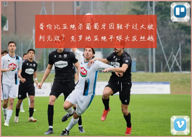 哥伦比亚绝杀葡萄牙因鞋子过大被判无效？克罗地亚绝平球头发丝越位，足球出界与越位规则深度解读