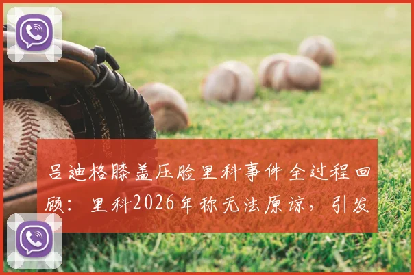 吕迪格膝盖压脸里科事件全过程回顾:里科2026年称无法原谅,引发对足球场上动作尺度的讨论