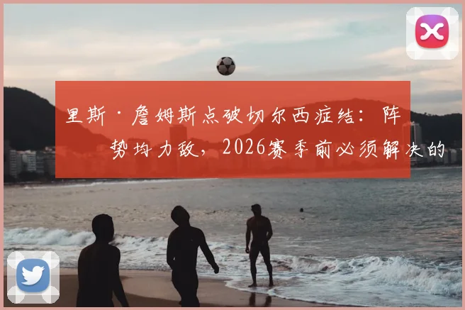 里斯·詹姆斯点破切尔西症结：阵容势均力敌，2026赛季前必须解决的稳定性难题