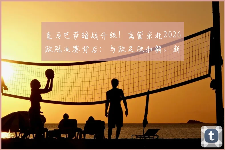 皇马巴萨暗战升级!高管亲赴2026欧冠决赛背后:与欧足联和解,新一轮对抗如何展开?