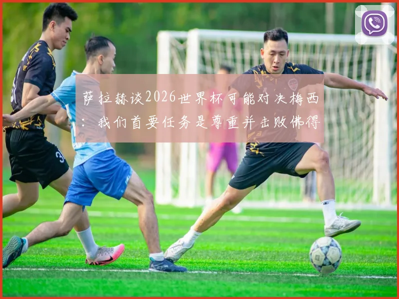 萨拉赫谈2026世界杯可能对决梅西：我们首要任务是尊重并击败佛得角