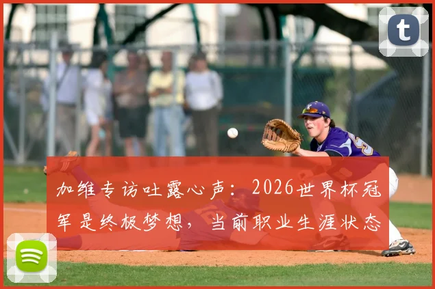 加维专访吐露心声:2026世界杯冠军是终极梦想,当前职业生涯状态解析