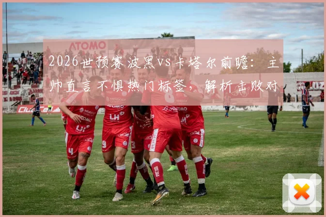 2026世预赛波黑vs卡塔尔前瞻：主帅直言不惧热门标签，解析击败对手出线的关键战术与阵容