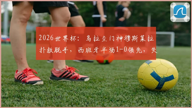 2026世界杯：乌拉圭门神穆斯莱拉扑救脱手，西班牙半场1-0领先，失误集锦与分析
