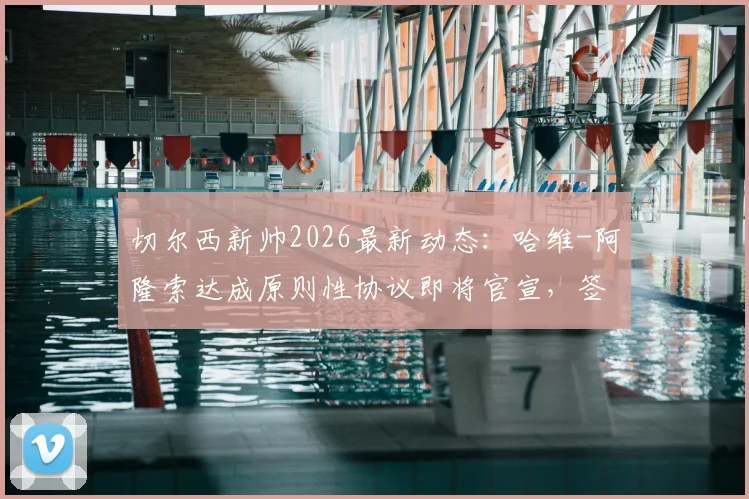 切尔西新帅2026最新动态：哈维-阿隆索达成原则性协议即将官宣，签约细节与执教前景解读
