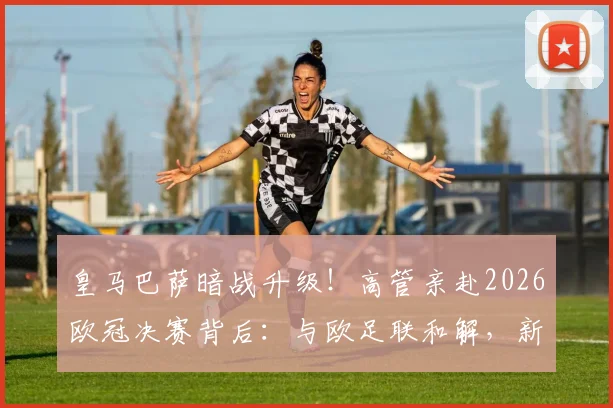 皇马巴萨暗战升级！高管亲赴2026欧冠决赛背后：与欧足联和解，新一轮对抗如何展开？