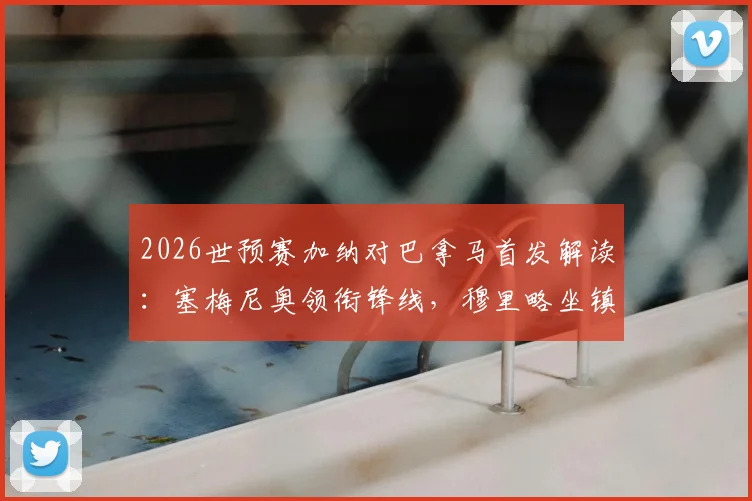 2026世预赛加纳对巴拿马首发解读：塞梅尼奥领衔锋线，穆里略坐镇后防，附两队历史交锋与战术前瞻