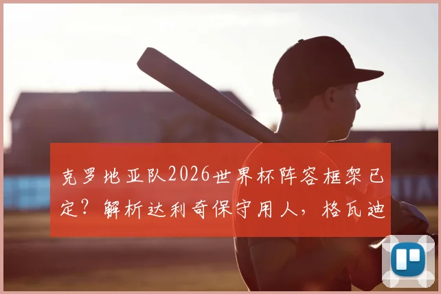 克罗地亚队2026世界杯阵容框架已定？解析达利奇保守用人，格瓦迪奥尔替补之谜与年轻球员机会展望