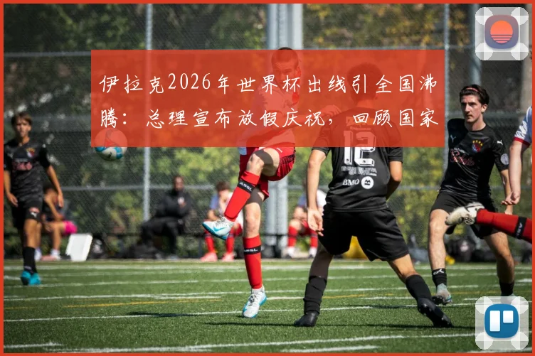 伊拉克2026年世界杯出线引全国沸腾:总理宣布放假庆祝,回顾国家队崛起之路与未来展望