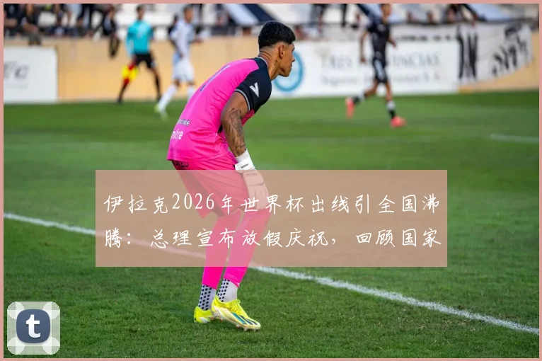 伊拉克2026年世界杯出线引全国沸腾：总理宣布放假庆祝，回顾国家队崛起之路与未来展望