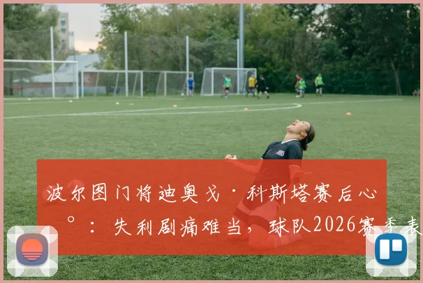 波尔图门将迪奥戈·科斯塔赛后心声：失利剧痛难当，球队2026赛季表现令我无比自豪