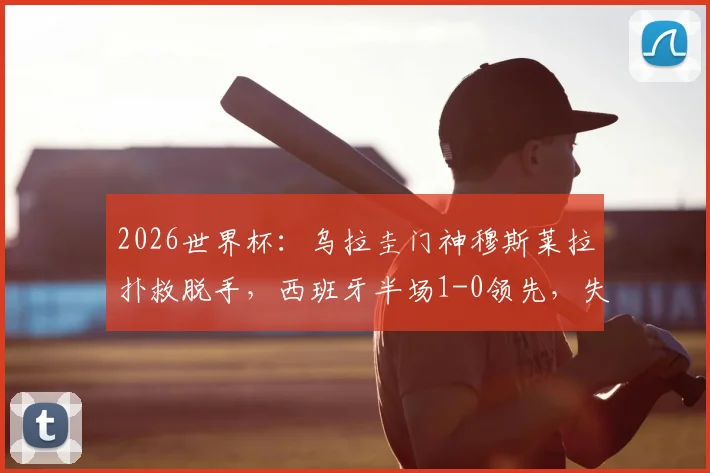 2026世界杯:乌拉圭门神穆斯莱拉扑救脱手,西班牙半场1-0领先,失误集锦与分析