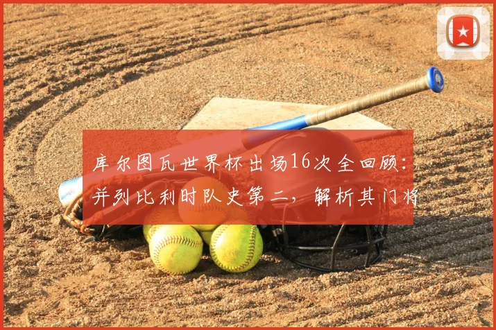 库尔图瓦世界杯出场16次全回顾：并列比利时队史第二，解析其门将生涯关键数据与高光时刻