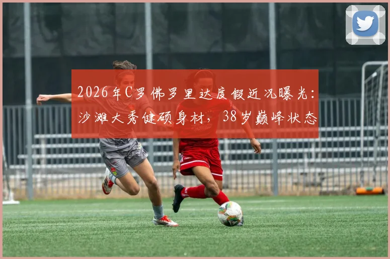 2026年C罗佛罗里达度假近况曝光：沙滩大秀健硕身材，38岁巅峰状态引热议