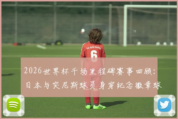 2026世界杯千场里程碑赛事回顾:日本与突尼斯球员身穿纪念徽章球衣出战细节详解