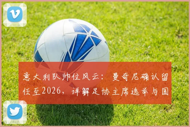 意大利队帅位风云：曼奇尼确认留任至2026，详解足协主席选举与国家队世界杯备战规划