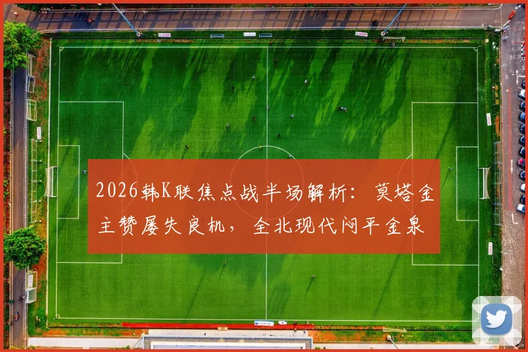 2026韩K联焦点战半场解析：莫塔金主赞屡失良机，全北现代闷平金泉尚武