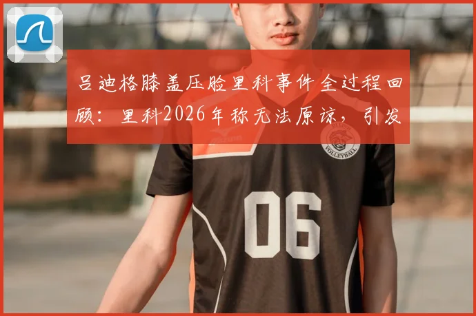 吕迪格膝盖压脸里科事件全过程回顾：里科2026年称无法原谅，引发对足球场上动作尺度的讨论