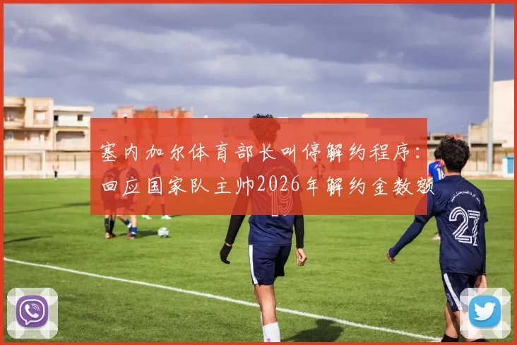 塞内加尔体育部长叫停解约程序：回应国家队主帅2026年解约金数额问题，风波最新进展解读