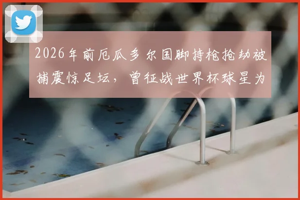 2026年前厄瓜多尔国脚持枪抢劫被捕震惊足坛，曾征战世界杯球星为何沦落至此？