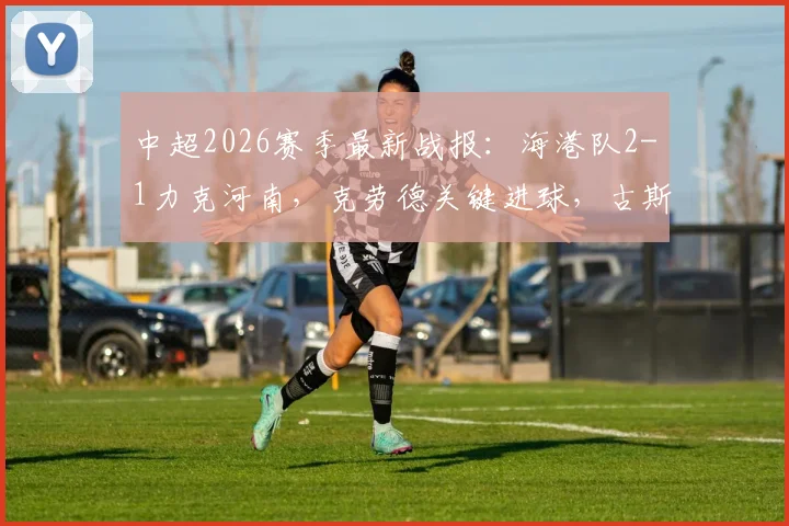 中超2026赛季最新战报:海港队2-1力克河南,克劳德关键进球,古斯塔沃争议绝平被吹详情解析