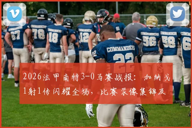 2026法甲南特3-0马赛战报:加纳戈1射1传闪耀全场,比赛录像集锦及赛后深度分析
