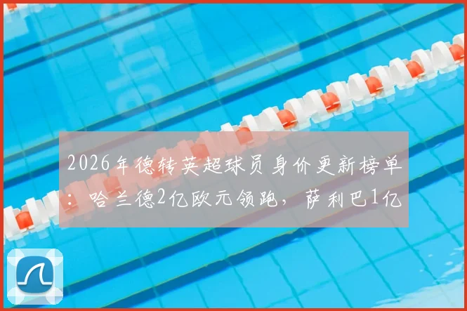 2026年德转英超球员身价更新榜单：哈兰德2亿欧元领跑，萨利巴1亿成最大黑马，附详细身价涨幅解析