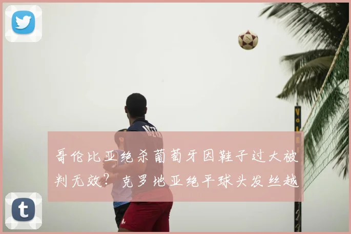哥伦比亚绝杀葡萄牙因鞋子过大被判无效？克罗地亚绝平球头发丝越位，足球出界与越位规则深度解读