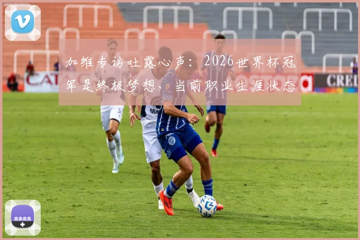 加维专访吐露心声：2026世界杯冠军是终极梦想，当前职业生涯状态解析