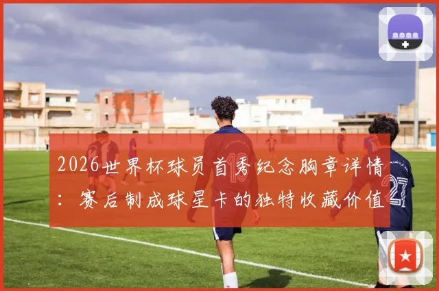 2026世界杯球员首秀纪念胸章详情：赛后制成球星卡的独特收藏价值与获取方式解析